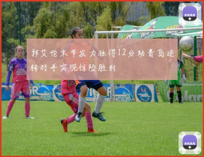 郭艾伦末节发力独得12分助青岛逆转对手实现惊险胜利