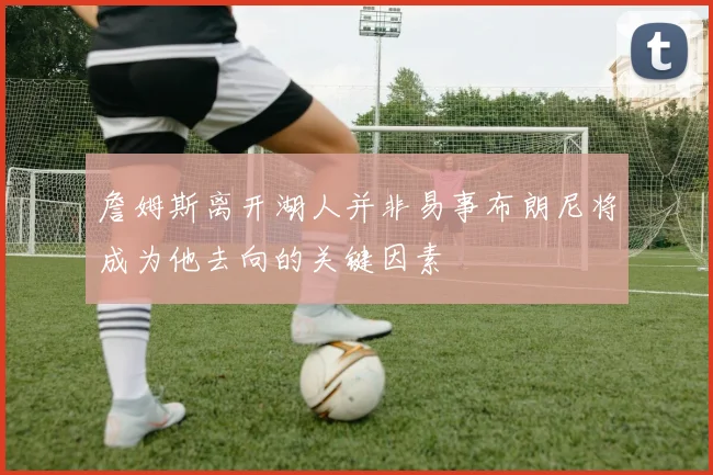 詹姆斯离开湖人并非易事布朗尼将成为他去向的关键因素