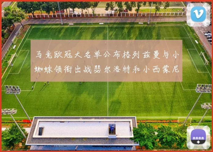 马竞欧冠大名单公布格列兹曼与小蜘蛛领衔出战瑟尔洛特和小西蒙尼在列