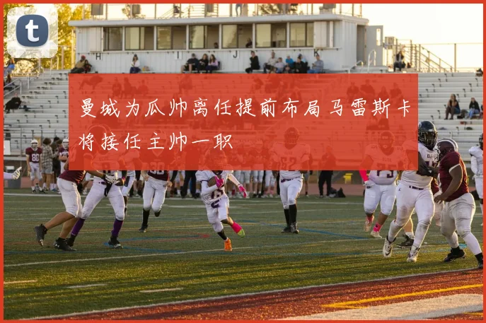 曼城为瓜帅离任提前布局马雷斯卡将接任主帅一职